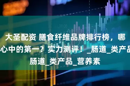 大圣配资 膳食纤维品牌排行榜，哪一个是你心中的第一？实力测评！_肠道_类产品_营养素