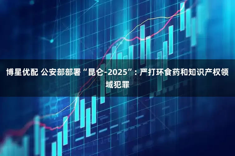 博星优配 公安部部署“昆仑-2025”: 严打环食药和知识产权领域犯罪