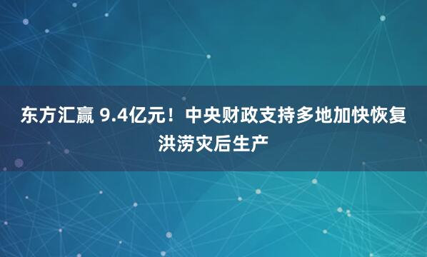 东方汇赢 9.4亿元！中央财政支持多地加快恢复洪涝灾后生产