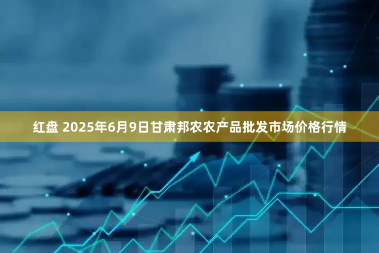 红盘 2025年6月9日甘肃邦农农产品批发市场价格行情