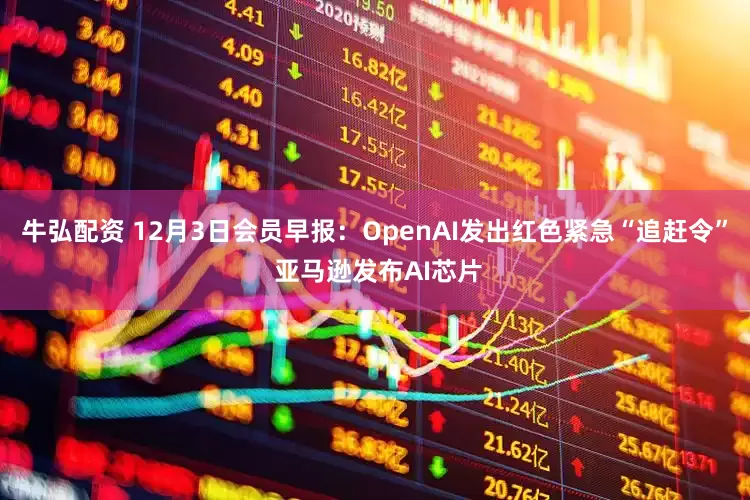牛弘配资 12月3日会员早报：OpenAI发出红色紧急“追赶令” 亚马逊发布AI芯片